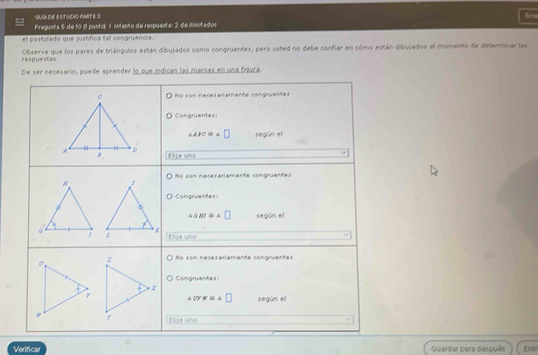 GUIA DE EST UDIO PMIT E 3 Erre
Pregunta 5 de 10 (1 punto) l Intento de respuesta: 2 de ilimitados
el postulado que justífica tel congruancia.
Observe que los pares de triángulos están dibujados como congruentes, pero usted no debe confier en cómo están dibujados el momento de determinar las
respuestas.
De ser necesario, puede aprender lo que indican las marcas en una figura
No son necesaramente congruentes
Congruentes
6ABC≌ 6 □ según el
Elija uno
No son necesariamente congruentes

Congruentes:
△ HI≌ □ según el
Elija uno
No son necesariamente congrüentes
Congruentes:
t UVW≌ □ según el
Elija uno
Verificar Guardar para después Enif