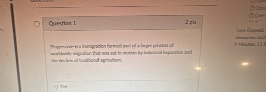 Que
Ques
Question 1 2 pts
Time Elapsed:
Allemed dae ld d
Progressive-era immigration formed part of a larger process of O Minutes. 11 5
worldwide migration that was set in motion by industrial expansion and
the decline of traditional agriculture.
True