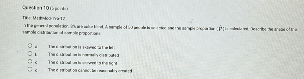 Title: MathMod-19b-12
In the general population, 8% are color blind. A sample of 50 people is selected and the sample proportion (P ) is calculated. Describe the shape of the
sample distribution of sample proportions.
a The distribution is skewed to the left
b The distribution is normally distributed
c The distribution is skewed to the right
dì The distribution cannot be reasonably created