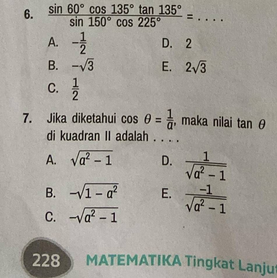  sin 60°cos 135°tan 135°/sin 150°cos 225° =...
A. - 1/2  D. 2
B. -sqrt(3) E. 2sqrt(3)
C.  1/2 
7. Jika diketahui cos θ = 1/a  , maka nilai tan θ
di kuadran II adalah . . . .
A. sqrt(a^2-1) D.  1/sqrt(a^2-1) 
B. -sqrt(1-a^2) E.  (-1)/sqrt(a^2-1) 
C. -sqrt(a^2-1)
228 MATEMATIKA Tingkat Lanjut