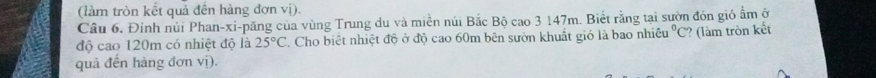 (làm tròn kết quả đến hàng đơn vị). 
Câu 6. Đinh núi Phan-xi-păng của vùng Trung du và miền núi Bắc Bộ cao 3 147m. Biết rằng tại sườn đón gió ẩm ở 
độ cao 120m có nhiệt độ là 25°C. Cho biết nhiệt độ ở độ cao 60m bên sườn khuất gió là bao nhiều°C ? làm tròn kết 
quả đến hàng đơn vị).