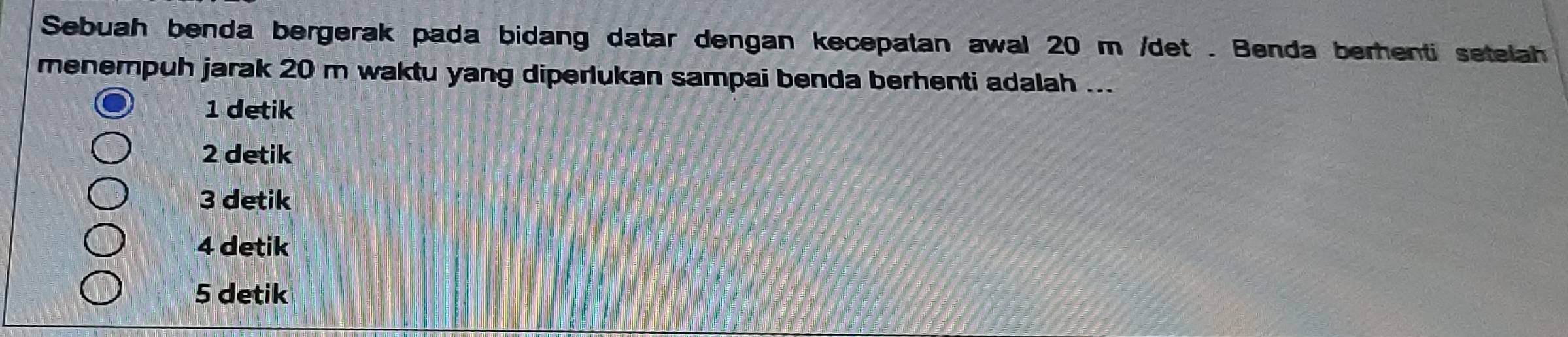 Sebuah benda bergerak pada bidang datar dengan kecepatan awal 20 m /det. Benda berenti setelah
menempuh jarak 20 m waktu yang diperlukan sampai benda berhenti adalah ...
1 detik
2 detik
3 detik
4 detik
5 detik