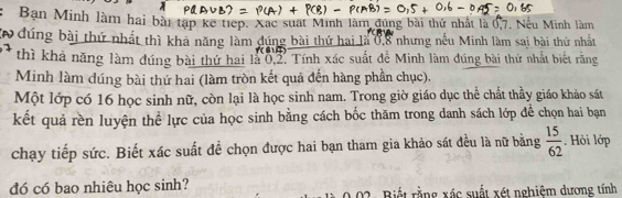 Bạn Minh làm hai bài tạp kể tiếp. Xắc suất Minh làm đúng bài thứ nhất là 0, 7. Nếu Minh làm 
đứng bài thứ nhất thì khả năng làm dúng bài thứ hai là 0, 8 nhưng nếu Minh làm sai bài thứ nhất 
thì khả năng làm đúng bài thứ hai là 0, 2. Tính xác suất để Minh làm đúng bài thứ nhất biết rằng 
Minh làm dúng bài thứ hai (làm tròn kết quả đến hàng phần chục). 
Một lớp có 16 học sinh nữ, còn lại là học sinh nam. Trong giờ giáo dục thể chất thầy giáo khảo sát 
kết quả rền luyện thể lực của học sinh bằng cách bốc thăm trong danh sách lớp để chọn hai bạn 
chạy tiếp sức. Biết xác suất đề chọn được hai bạn tham gia khảo sát đều là nữ bằng  15/62 . Hỏi lớp 
dó có bao nhiêu học sinh? Biết rằng xác suất xét nghiệm dương tính