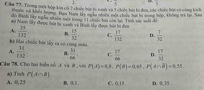 2
overline 5^((·) D. overline 7^(·) 
Câu 77. Trong một hộp kín có 7 chiếc bút bi xanh và 5 chiếc bút bi đen, các chiếc bút có cùng kích
thước và khối lượng. Bạn Nam lấy ngẫu nhiên một chiếc bút bi trong hộp, không trả lại. Sau
đó Bình lấy ngẫu nhiên một trong 11 chiếc bút còn lại. Tính xác suất đế:
a) Nam lấy được bút bi xanh và Bình lấy được bút bi đen
A. frac 35)132.  15/32 . C.  17/132 . D.  7/32 . 
B.
b) Hai chiếc bút lấy ra có cùng màu.
A.  31/132 .  31/66 . C.  17/66 . D.  17/32 . 
B.
Câu 78. Cho hai biến cố A và B , với P(A)=0,8, P(B)=0,65, P(A∩ overline B)=0,55. 
a) Tính P(A∩ B).
A. 0, 25 B. 0,1. C. 0,15. D. 0,35.