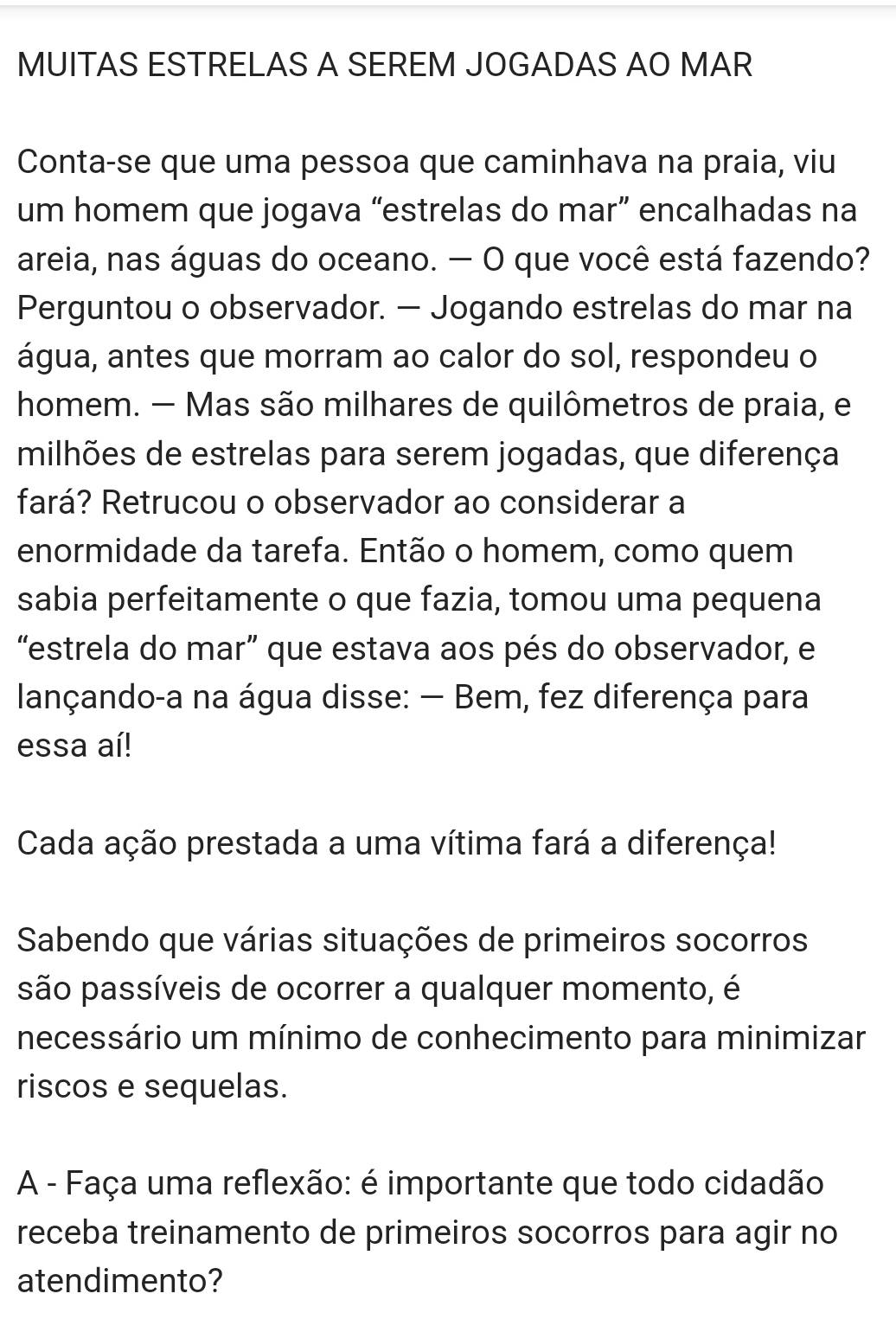 MUITAS ESTRELAS A SEREM JOGADAS AO MAR 
Conta-se que uma pessoa que caminhava na praia, viu 
um homem que jogava “estrelas do mar” encalhadas na 
areia, nas águas do oceano. — O que você está fazendo? 
Perguntou o observador. — Jogando estrelas do mar na 
água, antes que morram ao calor do sol, respondeu o 
homem. — Mas são milhares de quilômetros de praia, e 
milhões de estrelas para serem jogadas, que diferença 
fará? Retrucou o observador ao considerar a 
enormidade da tarefa. Então o homem, como quem 
sabia perfeitamente o que fazia, tomou uma pequena 
“estrela do mar” que estava aos pés do observador, e 
lançando-a na água disse: — Bem, fez diferença para 
essa aí! 
Cada ação prestada a uma vítima fará a diferença! 
Sabendo que várias situações de primeiros socorros 
são passíveis de ocorrer a qualquer momento, é 
necessário um mínimo de conhecimento para minimizar 
riscos e sequelas. 
A - Faça uma reflexão: é importante que todo cidadão 
receba treinamento de primeiros socorros para agir no 
atendimento?