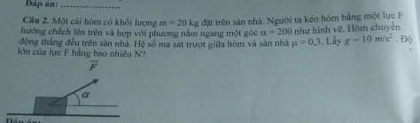 Đáp án:_
Câu 2. Một cái hòm có khối lượng m=20kg đặt trên sản nhà. Người ta kéo hòm bằng một lực F
hướng chếch lên trên và hợp với phương nằm ngang một góc alpha =200 như hình vẽ. Hòm chuyển
động thắng đều trên sản nhả. Hệ số ma sát trượt giữa hòm và sản nhà mu =0,3. Lấy g-10m/s^2. Độ
lớn của lực F bằng bao nhiêu N?
vector F
a