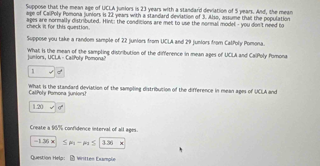 Suppose that the mean age of UCLA juniors is 23 years with a standard deviation of 5 years. And, the mean 
age of CalPoly Pomona juniors is 22 years with a standard deviation of 3. Also, assume that the population 
ages are normally distributed. Hint: the conditions are met to use the normal model - you don't need to 
check it for this question. 
Suppose you take a random sample of 22 juniors from UCLA and 29 juniors from CalPoly Pomona. 
What is the mean of the sampling distribution of the difference in mean ages of UCLA and CalPoly Pomona 
juniors, UCLA - CalPoly Pomona? 
1 
What is the standard deviation of the sampling distribution of the difference in mean ages of UCLA and 
CalPoly Pomona juniors?
1.20 sigma
Create a 95% confidence interval of all ages.
-1.36* ≤ mu _1-mu _2≤ |3.36*
Question Help: Written Example