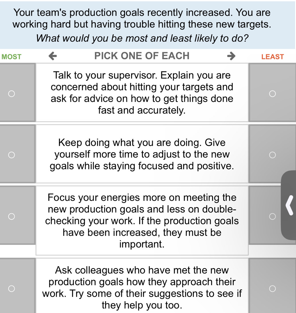 Your team's production goals recently increased. You are
working hard but having trouble hitting these new targets.
What would you be most and least likely to do?
M
Keep doing what you are doing. Give
yourself more time to adjust to the new
goals while staying focused and positive.
Focus your energies more on meeting the
new production goals and less on double-
checking your work. If the production goals
have been increased, they must be
important.
Ask colleagues who have met the new
production goals how they approach their
work. Try some of their suggestions to see if
they help you too.