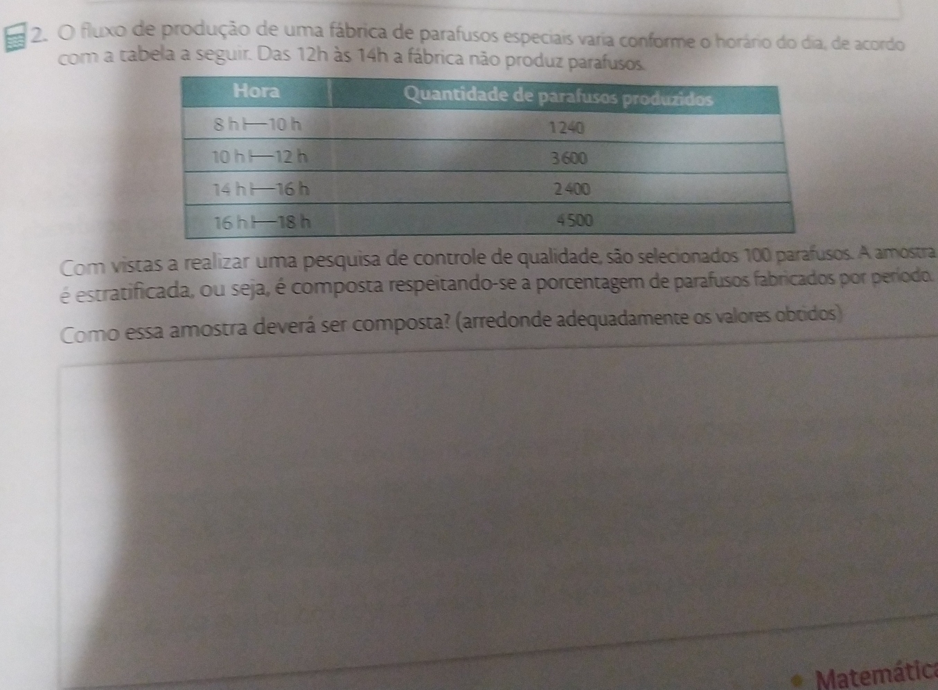 fluxo de produçào de uma fábrica de parafusos especiais varia conforme o horário do dia, de acordo
com a tabela a seguir. Das 12h às 14h a fábrica não produz parafusos.
Com vistas a realizar uma pesquisa de controle de qualidade, são selecionados 100 parafusos. A amostra
é estratificada, ou seja, é composta respeitando-se a porcentagem de parafusos fabricados por perioda.
Como essa amostra deverá ser composta? (arredonde adequadamente os valores obtidos)
Matemátic