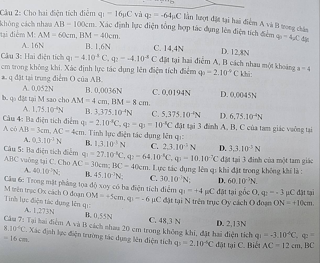 Cho hai điện tích điểm q_1=16mu C và q_2=-64mu C lần lượt đặt tại hai điểm A và B trong chân
không cách nhau AB=100cm. Xác định lực điện tổng hợp tác dụng lên điện tích điểm q_0=4mu C đặt
tại điểm M: AM=60cm,BM=40cm.
A. 16N B. 1,6N C. 14,4N
D. 12,8N
Câu 3: Hai điện tích q_1=4.10^(-8)C,q_2=-4.10^(-8)C đặt tại hai điểm A, B cách nhau một khoảng a=4
cm trong không khí. Xác định lực tác dụng lên điện tích điểm q_0=2.10^(-9)C khi:
a. q đặt tại trung điểm O của AB.
A. 0,052N B. 0,0036N C. 0,0194N D. 0,0045N
b. q đặt tại M sao cho AM=4cm,BM=8cm.
A. 1,75.10^(-4)N B. 3,375.10^(-4)N C. 5,375.10^(-4)N D. 6,75.10^(-4)N
Câu 4: Ba điện tích điểm q_1=2.10^(-8)C,q_2=q_3=10^(-8)C đặt tại 3 đỉnh A, B, C của tam giác vuông tại
A có AB=3cm,AC=4cm. Tính lực điện tác dụng lên q1:
A. 0,3.10^(-3)N B. 1,3.10^(-3)N C. 2,3.10^(-3)N D. 3,3.10^(-3)N
Câu 5: Ba điện tích điểm q_1=27.10^(-8)C,q_2=64.10^(-8)C,q_3=10.10^(-7)C đặt tại 3 đỉnh của một tam giác
ABC vuông tại C. Cho AC=30cm;BC=40cm. Lực tác dụng lên q3 khi đặt trong không khí là :
A. 40.10^(-3)N. B. 45.10^(-3)N; C. 30.10^(-3)N : D. 60.10^(-3)N.
Câu 6: Trong mặt phẳng tọa độ xoy có ba điện tích điểm q_1=+4mu C đặt tại gốc C. q_2=-3mu C đặt tại
M trên trục Ox cách O đoạn OM=+5cm,q_3=-6mu C đặt tại N trên trục Oy cách O đoạn ON=+10cm.
Tính lực điện tác dụng lên q1:
A. 1,273N B. 0,55N
C. 48,3 N D. 2,13N
Câu 7: Tại hai điểm A và B cách nhau 20 cm trong không khí, đặt hai điện tích q_1=-3.10^(-6)C,q_2=
8.10^(-6)C. Xác định lực điện trường tác dụng lên điện tích q_3=2.10^(-6)C dặt taiC. Biết AC=12cm,BC
=16cm.