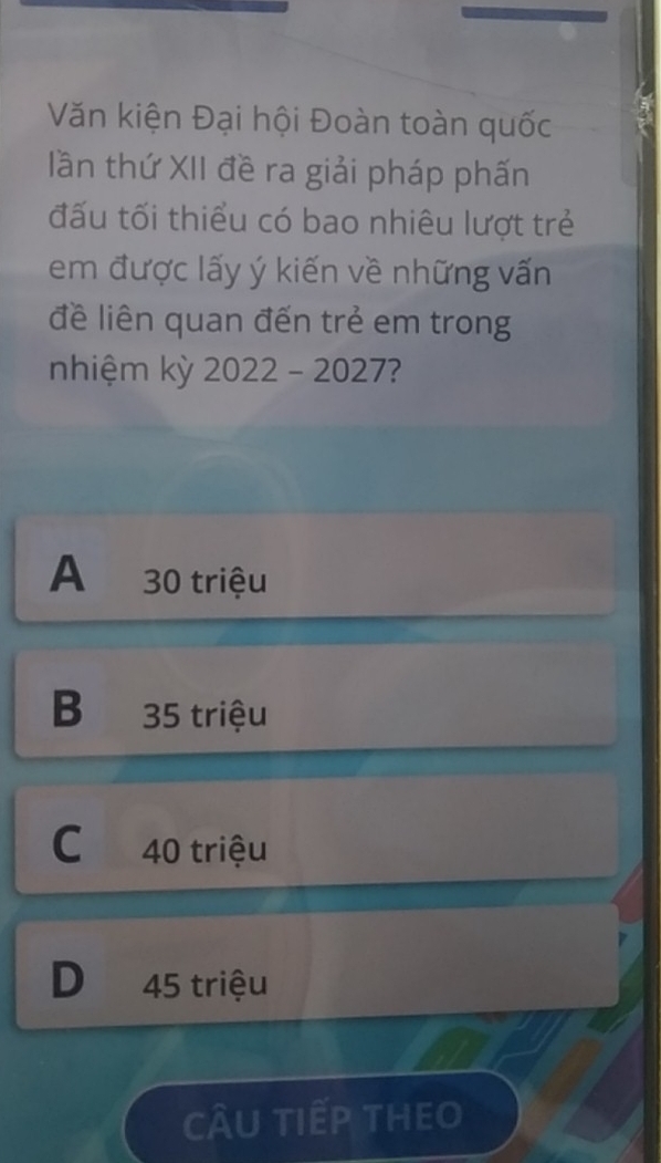 Văn kiện Đại hội Đoàn toàn quốc
lần thứ XII đề ra giải pháp phấn
đấu tối thiểu có bao nhiêu lượt trẻ
em được lấy ý kiến về những vấn
đề liên quan đến trẻ em trong
nhiệm kỳ 2022 - 2027?
A 30 triệu
B 35 triệu
C 40 triệu
D 45 triệu
cÂu tiếp theo