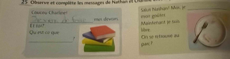 Observe et complète les messages de Nathan et Charn 
_ 
Coucou Charline! 
Salut Nathan! Moi, je_ 
_ 
mes devoirs. mon goûter 
Et tol? 
Maîntenant je suis 
Qu'est co que libre. 
_ 
7 
On se retrouvé au 
parc?