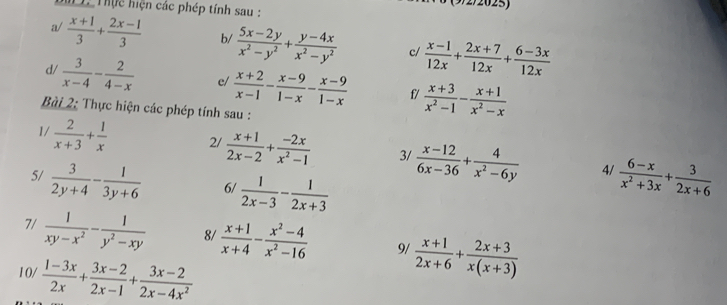 9/2/2025)
M 1. Thực hiện các phép tính sau :
a/  (x+1)/3 + (2x-1)/3  b/  (5x-2y)/x^2-y^2 + (y-4x)/x^2-y^2  c/  (x-1)/12x + (2x+7)/12x + (6-3x)/12x 
d/  3/x-4 - 2/4-x  e/  (x+2)/x-1 - (x-9)/1-x - (x-9)/1-x  f/  (x+3)/x^2-1 - (x+1)/x^2-x 
Bài 2: Thực hiện các phép tính sau :
1/  2/x+3 + 1/x  2/  (x+1)/2x-2 + (-2x)/x^2-1  3/  (x-12)/6x-36 + 4/x^2-6y   (6-x)/x^2+3x + 3/2x+6 
5/  3/2y+4 - 1/3y+6  6/  1/2x-3 - 1/2x+3 
4/
7/  1/xy-x^2 - 1/y^2-xy  8/  (x+1)/x+4 - (x^2-4)/x^2-16  9/  (x+1)/2x+6 + (2x+3)/x(x+3) 
10/  (1-3x)/2x + (3x-2)/2x-1 + (3x-2)/2x-4x^2 