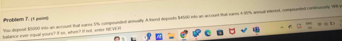 Problem 7. (1 point) You deposit $5000 into an account that earns 5% compounded annually. A friend deposits $4500 into an account that earns 4.95% annual interest, compounded continuously. Will y 
ENG 
balance ever equal yours? If so, when? If not, enter NEVER. 
US