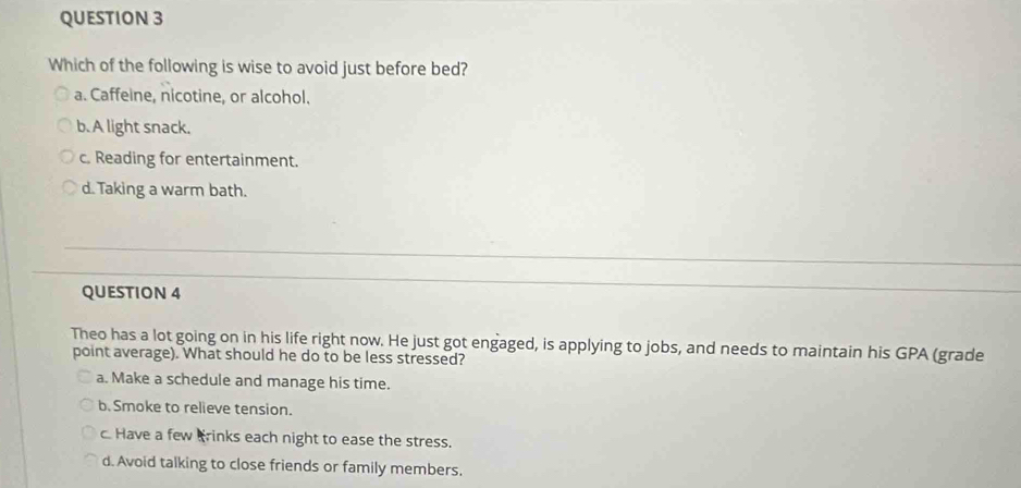 Which of the following is wise to avoid just before bed?
a. Caffeine, nicotine, or alcohol.
b. A light snack.
c. Reading for entertainment.
d. Taking a warm bath.
QUESTION 4
Theo has a lot going on in his life right now. He just got engaged, is applying to jobs, and needs to maintain his GPA (grade
point average). What should he do to be less stressed?
a. Make a schedule and manage his time.
b. Smoke to relieve tension.
c. Have a few Brinks each night to ease the stress.
d. Avoid talking to close friends or family members.