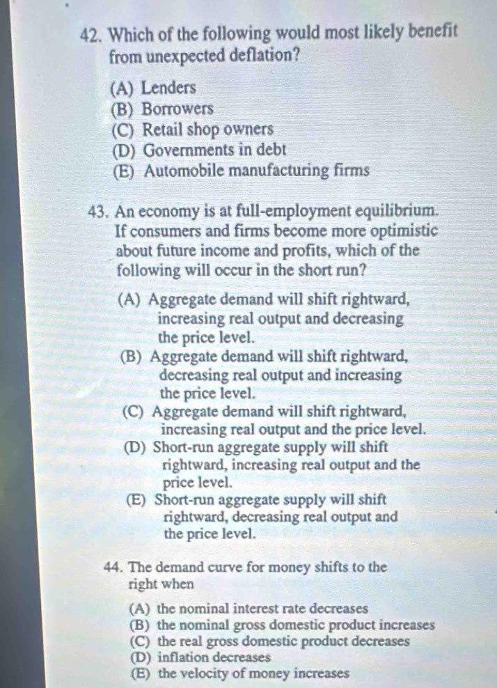 Which of the following would most likely benefit
from unexpected deflation?
(A) Lenders
(B) Borrowers
(C) Retail shop owners
(D) Governments in debt
(E) Automobile manufacturing firms
43. An economy is at full-employment equilibrium.
If consumers and firms become more optimistic
about future income and profits, which of the
following will occur in the short run?
(A) Aggregate demand will shift rightward,
increasing real output and decreasing
the price level.
(B) Aggregate demand will shift rightward,
decreasing real output and increasing
the price level.
(C) Aggregate demand will shift rightward,
increasing real output and the price level.
(D) Short-run aggregate supply will shift
rightward, increasing real output and the
price level.
(E) Short-run aggregate supply will shift
rightward, decreasing real output and
the price level.
44. The demand curve for money shifts to the
right when
(A) the nominal interest rate decreases
(B) the nominal gross domestic product increases
(C) the real gross domestic product decreases
(D) inflation decreases
(E) the velocity of money increases