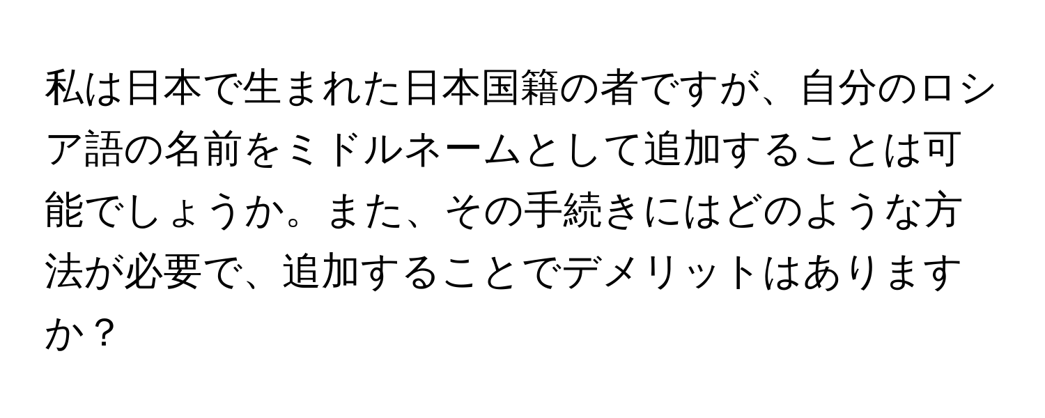 私は日本で生まれた日本国籍の者ですが、自分のロシア語の名前をミドルネームとして追加することは可能でしょうか。また、その手続きにはどのような方法が必要で、追加することでデメリットはありますか？