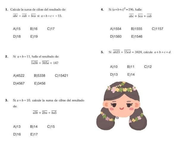 Calcule la suma de cifras del resultado de: 4. Si (a+b+c)^2=196 , halle:
overline abc+overline cab+overline bca si a+b+c+=15.
overline abc+overline bca+overline cab
A) 15 B) 16 C) 17 A) 1554 B) 1555 C) 1157
D) 18 E) 19 D) 1560 E) 1546
5。 Si overline ab23+overline 15cd=3424 , calcule a+b+c+d. 
2. Si a+b=11 , halle el resultado de:
overline 1a3b+overline 3b5a+147
A) 10 B) 11 C) 12
A) 4522 B) 5338 C) 15421 D) 13 E) 14
D) 4567 E) 3456
3. Si a+b=10 , calcule la suma de cifras del resultado
de:
overline a3b+overline 2ba+overline ba5
A) 13 B) 14 C) 15
D) 16 E) 17