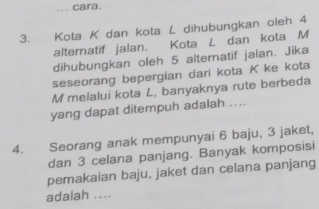 cara. 
3. Kota K dan kota L dihubungkan oleh 4
alternatif jalan. Kota L dan kota M
dihubungkan oleh 5 alternatif jalan. Jika 
seseorang bepergian dari kota K ke kota
M melalui kota L, banyaknya rute berbeda 
yang dapat ditempuh adalah .... 
4. Seorang anak mempunyai 6 baju, 3 jaket, 
dan 3 celana panjang. Banyak komposisi 
pemakaian baju, jaket dan celana panjang 
adalah ....