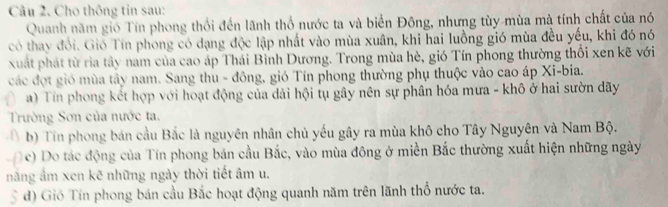 Cho thông tin sau: 
Quanh năm gió Tín phong thổi đến lãnh thổ nước ta và biển Đông, nhưng tùy mùa mà tính chất của nó 
có thay đổi. Gió Tín phong có dạng độc lập nhất vào mùa xuân, khi hai luồng gió mùa đều yếu, khi đó nó 
xuất phát từ rìa tây nam của cao áp Thái Bình Dương. Trong mùa hè, gió Tín phong thường thổi xen kẽ với 
các đợt gió mùa tây nam. Sang thu - đông, gió Tín phong thường phụ thuộc vào cao áp Xi-bia. 
a) Tin phong kết hợp với hoạt động của dải hội tụ gây nên sự phân hóa mưa - khô ở hai sườn dãy 
Trường Sơn của nước ta. 
I b) Tín phong bản cầu Bắc là nguyên nhân chủ yếu gây ra mùa khô cho Tây Nguyên và Nam Bộ. 
c) Do tác động của Tín phong bán cầu Bắc, vào mùa đông ở miền Bắc thường xuất hiện những ngày 
năng âm xen kẽ những ngày thời tiết âm u. 
S đ) Gió Tín phong bán cầu Bắc hoạt động quanh năm trên lãnh thổ nước ta.