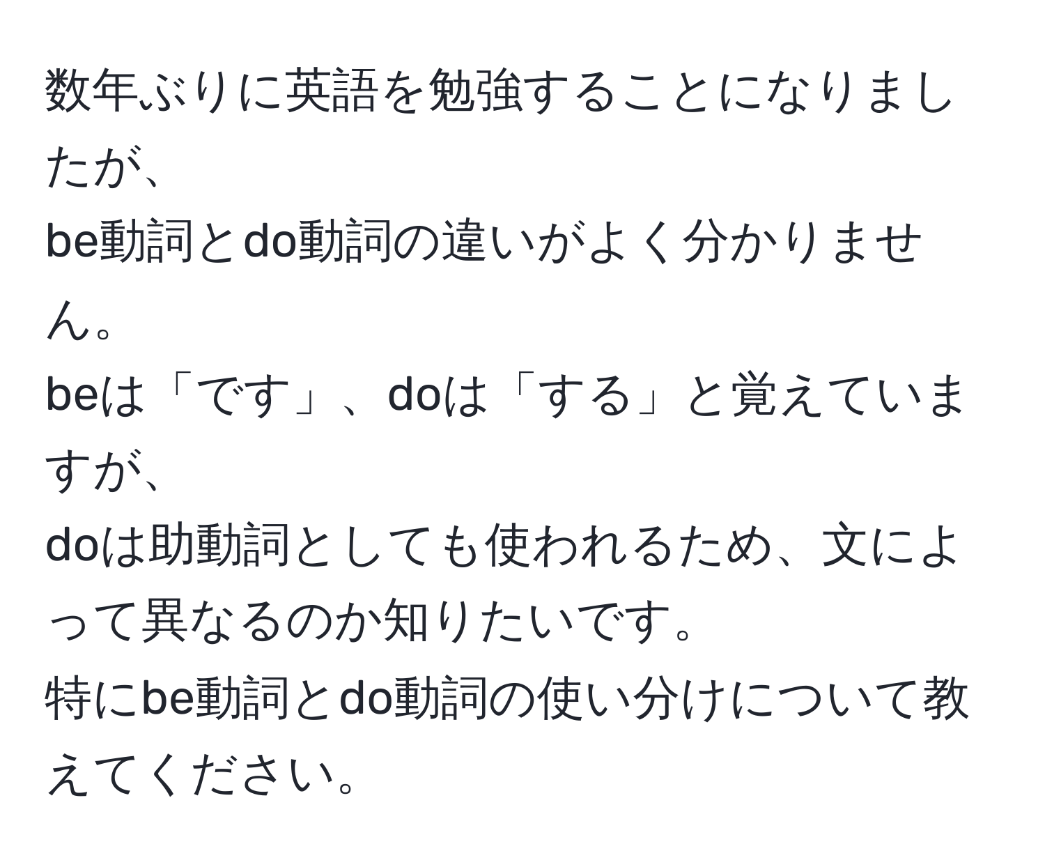 数年ぶりに英語を勉強することになりましたが、  
be動詞とdo動詞の違いがよく分かりません。  
beは「です」、doは「する」と覚えていますが、  
doは助動詞としても使われるため、文によって異なるのか知りたいです。  
特にbe動詞とdo動詞の使い分けについて教えてください。