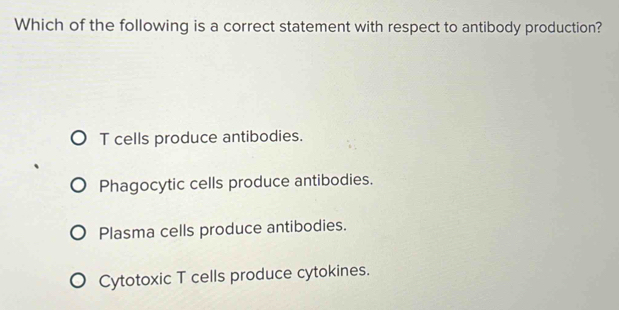 Which of the following is a correct statement with respect to antibody production?
T cells produce antibodies.
Phagocytic cells produce antibodies.
Plasma cells produce antibodies.
Cytotoxic T cells produce cytokines.