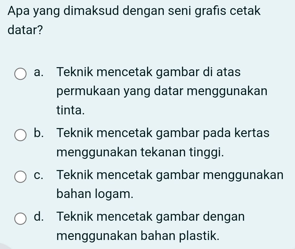 Apa yang dimaksud dengan seni grafis cetak
datar?
a. Teknik mencetak gambar di atas
permukaan yang datar menggunakan
tinta.
b. Teknik mencetak gambar pada kertas
menggunakan tekanan tinggi.
c. Teknik mencetak gambar menggunakan
bahan logam.
d. Teknik mencetak gambar dengan
menggunakan bahan plastik.