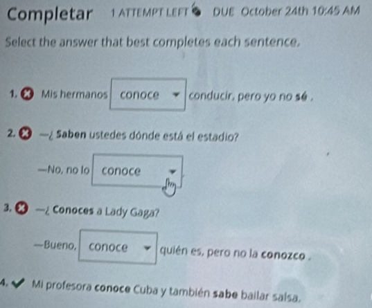 Completar 1 ATteM T LeF DUE October 24th 10:45 AM
Select the answer that best completes each sentence.
1. Mis hermanos conoce conducir. pero yo no se .
2. ● —¿Saben ustedes dónde está el estadio?
—No, no lo conoce

3. ● —Conoces a Lady Gaga?
—Bueno, conoce quién es, pero no la conozco .
4.√ Mi profesora conoce Cuba y también sabe bailar salsa.