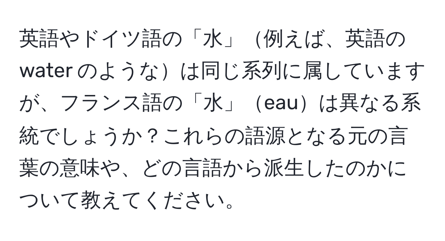 英語やドイツ語の「水」例えば、英語の water のようなは同じ系列に属していますが、フランス語の「水」eauは異なる系統でしょうか？これらの語源となる元の言葉の意味や、どの言語から派生したのかについて教えてください。