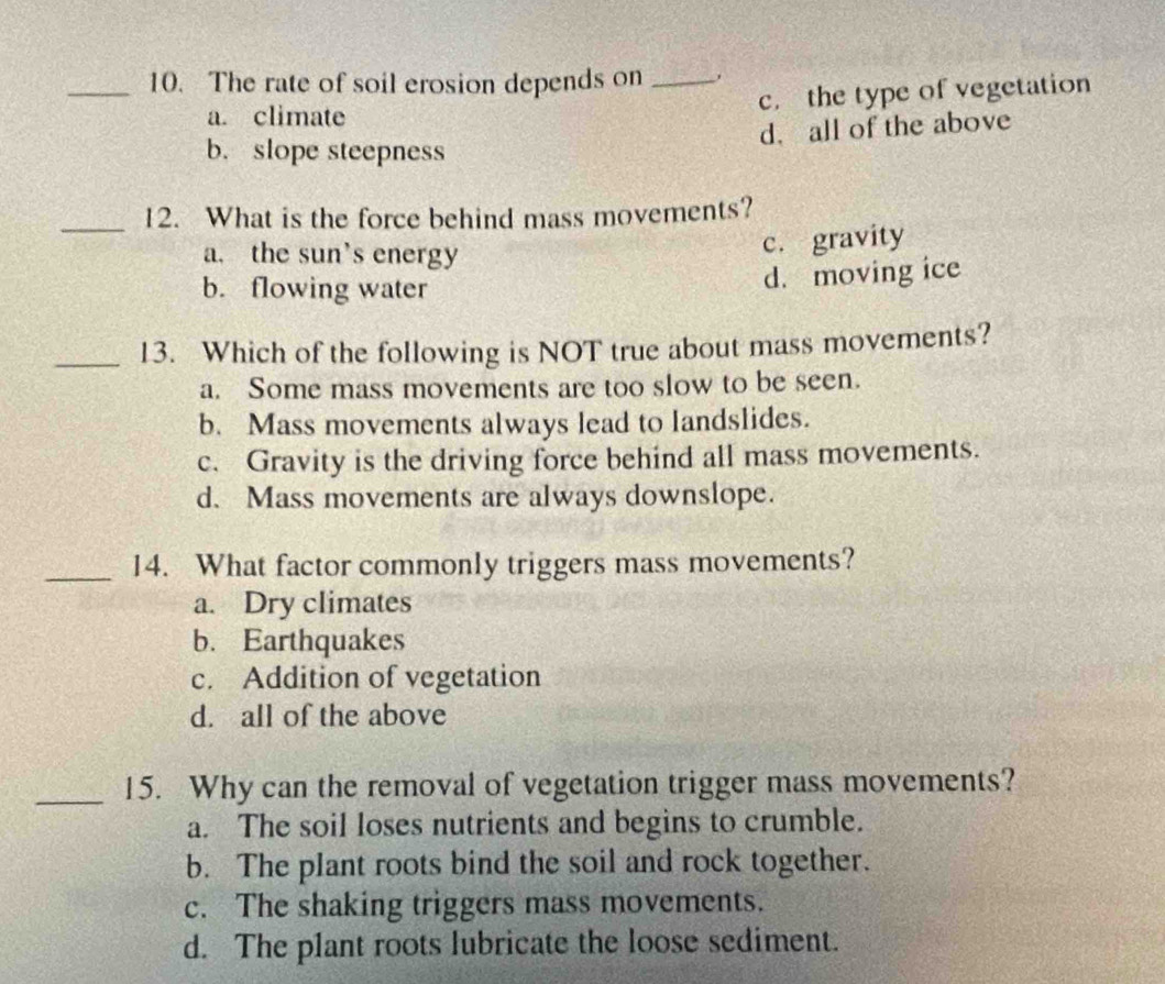 The rate of soil erosion depends on _,
c. the type of vegetation
a. climate
d. all of the above
b. slope steepness
_12. What is the force behind mass movements?
a. the sun’s energy
c. gravity
b. flowing water
d. moving ice
_13. Which of the following is NOT true about mass movements?
a. Some mass movements are too slow to be seen.
b. Mass movements always lead to landslides.
c. Gravity is the driving force behind all mass movements.
d. Mass movements are always downslope.
_14. What factor commonly triggers mass movements?
a. Dry climates
b. Earthquakes
c. Addition of vegetation
d. all of the above
_15. Why can the removal of vegetation trigger mass movements?
a. The soil loses nutrients and begins to crumble.
b. The plant roots bind the soil and rock together.
c. The shaking triggers mass movements.
d. The plant roots lubricate the loose sediment.