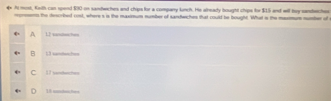 At most, Keith can spend $90 on sandwiches and chips for a company lunch. He already bought chips for $15 and will buy sandmches
represents the described cost, where s is the maximum number of sandwiches that could be bought. What is the maximum number of
A 12 sandeches
B 13 sandssches
C 17 sandwches
D 18 sandaches