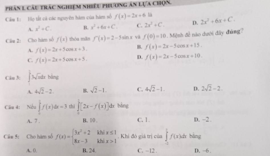 phân I. CâU trÁC NgHiệM NhiÊU phƯơnG ản Lựa chọn.
Câu 1: Họ tắt cá các nguyên hàm của hàm số f(x)=2x+6 là
A. x^2+C.
B. x^2+6x+C. C. 2x^2+C. D. 2x^2+6x+C. 
Câu 2: Cho hàm số f(x) thòa mãn f'(x)=2-5sin x và f(0)=10 Mệnh đề nào dưới đây đúng
A. f(x)=2x+5cos x+3.
B. f(x)=2x-5cos x+15.
C. f(x)=2x+5cos x+5.
D. f(x)=2x-5cos x+10. 
Câu 3: ∈tlimits _1^((frac π)2)3sqrt(x)dx bàng
A. 4sqrt(2)-2. B. sqrt(2)-1. C. 4sqrt(2)-1. D. 2sqrt(2)-2. 
Câu 4: Nếu ∈tlimits _0^(1f(x)dx=3 thì ∈tlimits _0^1[2x-f(x)]dx bàng
A. 7. B. 10. C. 1. D. -2.
Câu 5: Cho hàm số f(x)=beginarray)l 3x^2+2khix≤ 1 8x-3khix>1endarray.. Khi đó giá trị của ∈tlimits _(-2)^(frac π)2f(x)dx bằng
A. 0. B. 24. C. -12. D. -6.