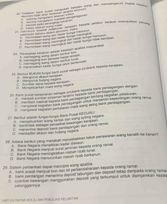 Tindakan bank pusat mengubäh bekalan wang dan mempengaruhi tingkat kegiata
ekonomi tidak akan berkesan apabila ekonomi
A sedang mengalami tekanan inflasi
B. sedang mengalami masalah pengangguran
C. berada pada perangkap kecairan.
D. halaju edaran wang malar.
23. Sekiranya insentif pelaburan kerajaan kepada pelabur berjaya mewujudkan peluang
pekerjaan baharu dalam ekonomi, maka
A. Permintaan wang dan kadar bunga menurun
B. Permintaan wang dan kadar bunga meningkat.
C. Permintaan wang meningkat dan kadar bunga menurun.
D. Permintaan wang meningkat dan kadar bunga tidak berubah.
24. Perangkap kecairan adalah keadaan apabila masyarakat
A. memegang wang dalam bentuk bon.
B. memegang bon semasa harga rendah.
C. memegang wang dalam bentuk tunai
D. meramalkan kadar bunga jatuh berterusan.
25. Berikut BUKAN fungsi bank pusat sebagai jurubank kepada kerajaan.
A. Mengurus akaun kerajaan.
B. Mengurus hutang negara.
C. Sumber dana kepada kerajaan.
D. Mengeluarkan mata wang negara.
26. Bank pusat berperanan sebagai jurubank kepada bank perdagangan dengan
A. menjadi sumber pinjaman terakhir kepada bank perdagangan.
B. memberi nasihat kepada bank perdagangan tentang kegiatan pelaburan.
C.mengawal kegiatan bank perdagangan untuk menjamin kepentingan orang ramai.
D. mengawal kegiatan pertukaran mata wang asing bank perdagangan.
27. Berikut adalah fungsi-fungsi Bank Pusat KECUALI
Amengeluarkan wang kertas dan wang syiling negara.
B. bertindak sebagai penasihat kewangan kerajaan.
C. menerima deposit bank perdagangan dan orang ramai.
D. mentadbir akaun dan hutang negara.
28. Antara berikut yang manakah menyebabkan keluk penawaran wang beralih ke kanan?
A. Bank Negara menaikkan kadar diskaun.
B. Bank Negara menjual surat jaminan kepada orang ramai.
C. Bank Negara meningkatkan nisbah rizab tunai.
D. Bank Negara menurunkan nisbah rizab berkanun.
29. Sistem perbankan dapat mencipta wang apabila
A. bank pusat menjual bon dan bil perbendaharaan kepada orang ramai.
B. bank perdangan menerima deposit tabungan dan deposit tetap daripada orang ramai
C. syarikat kewangan menggunakan deposit yang terkumpul untuk dipinjamkan kepad
pelanggannya.
UNIT EKONOMI KOLEJ MATRIKULASI KELANTAN