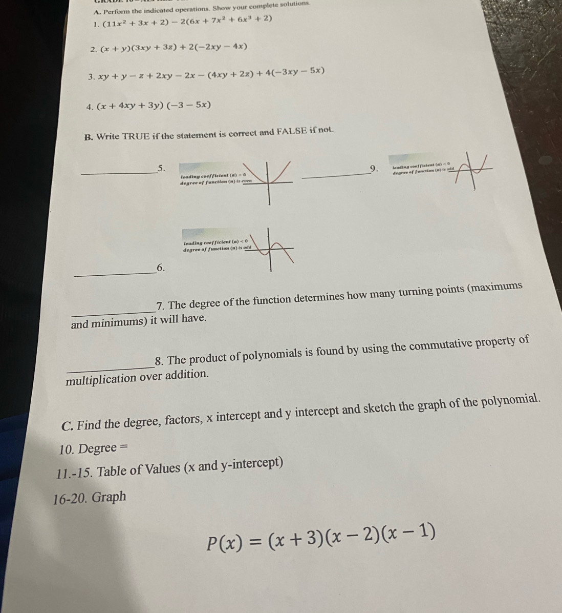 Perform the indicated operations. Show your complete solutions
1. (11x^2+3x+2)-2(6x+7x^2+6x^3+2)
2. (x+y)(3xy+3z)+2(-2xy-4x)
3. xy+y-z+2xy-2x-(4xy+2z)+4(-3xy-5x)
4. (x+4xy+3y)(-3-5x)
B. Write TRUE if the statement is correct and FALSE if not.
_5.
9. leading coefficient (a) < 
_degree of function n) is odd
leading coefficient (a)>0
degree of function (n ) i 
leading coefficient (a)<0</tex>
degree of function ( n)is
_6.
_
7. The degree of the function determines how many turning points (maximums
and minimums) it will have.
_
8. The product of polynomials is found by using the commutative property of
multiplication over addition.
C. Find the degree, factors, x intercept and y intercept and sketch the graph of the polynomial.
10. Degree =
11.-15. Table of Values (x and y-intercept)
16-20. Graph
P(x)=(x+3)(x-2)(x-1)