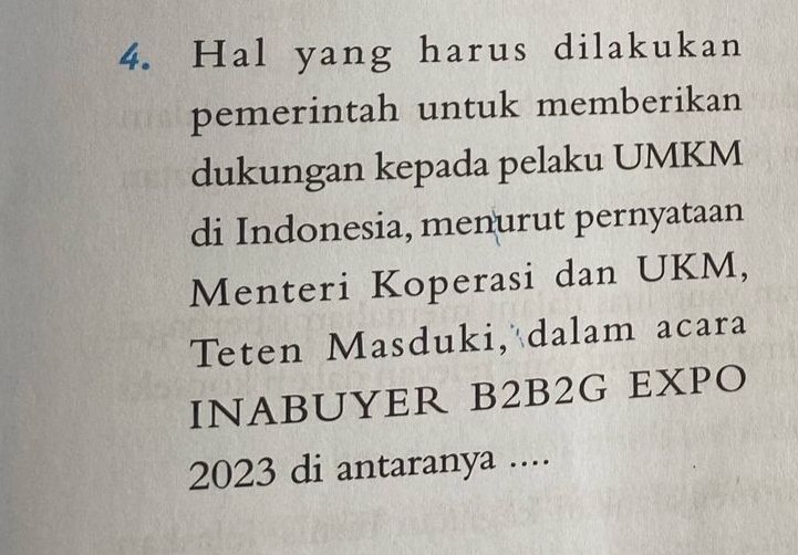 Hal yang harus dilakukan 
pemerintah untuk memberikan 
dukungan kepada pelaku UMKM 
di Indonesia, menurut pernyataan 
Menteri Koperasi dan UKM, 
Teten Masduki, dalam acara 
INABUYER B2B2G EXPO 
2023 di antaranya ....