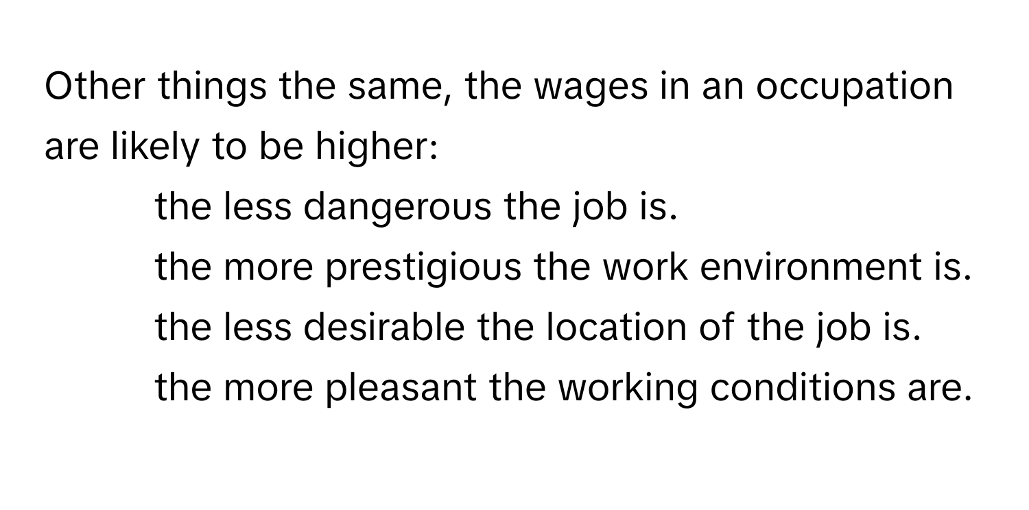 Other things the same, the wages in an occupation are likely to be higher:
* the less dangerous the job is.
* the more prestigious the work environment is.
* the less desirable the location of the job is.
* the more pleasant the working conditions are.