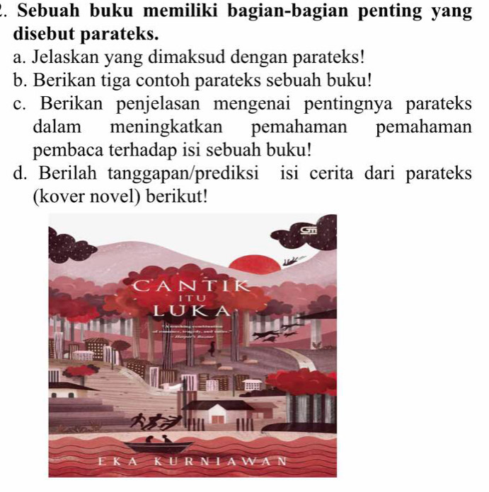 Sebuah buku memiliki bagian-bagian penting yang 
disebut parateks. 
a. Jelaskan yang dimaksud dengan parateks! 
b. Berikan tiga contoh parateks sebuah buku! 
c. Berikan penjelasan mengenai pentingnya parateks 
dalam meningkatkan pemahaman pemahaman 
pembaca terhadap isi sebuah buku! 
d. Berilah tanggapan/prediksi isi cerita dari parateks 
(kover novel) berikut!