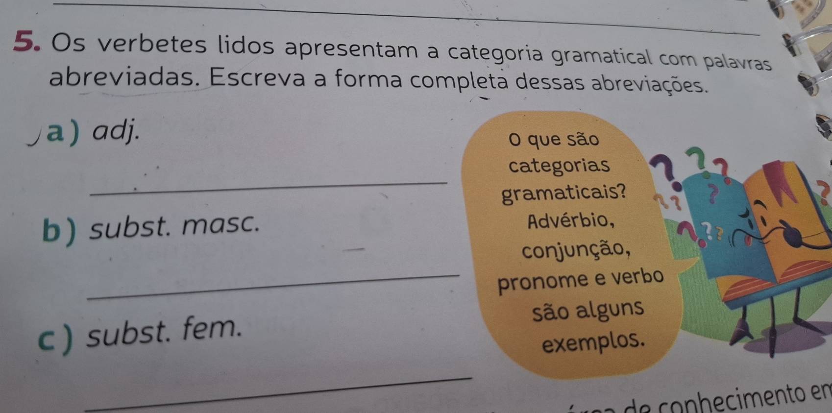 Os verbetes lidos apresentam a categoria gramatical com palavras 
abreviadas. Escreva a forma completa dessas abreviações. 
a) adj. 
O que são 
_ 
categorias 
gramaticais? 
b) subst. masc. Advérbio, 
conjunção, 
_pronome e verbo 
c ) subst. fem. são alguns 
exemplos. 
_ 
l a de conhecimento en