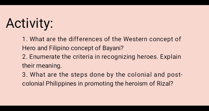 Activity: 
1. What are the differences of the Western concept of 
Hero and Filipino concept of Bayani? 
2. Enumerate the criteria in recognizing heroes. Explain 
their meaning. 
3. What are the steps done by the colonial and post- 
colonial Philippines in promoting the heroism of Rizal?