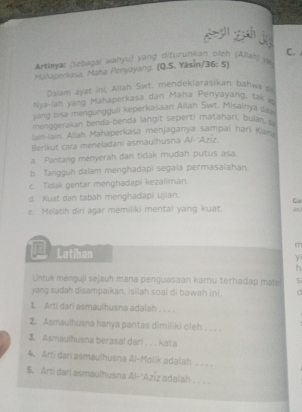 Artinya: (sebagai wahyu) yang diturunkan oleh (Allah) y C.
Mahaperkasa, Maha Penyayang. (Q.S. Yāsin/36: 5)
Dalam ayat ini, Allah Swt. mendeklarasikan bahwa 
Nya-lah yáng Mahaperkasa dan Maha Penyayang, tak 
yang bisa mengungguli keperkasaan Allah Swt. Misalnya daa
menggerakan benda-benda langit seperti matahari, bulan, 
lain-lain, Allah Mahaperkasa menjaganya sampai hari Kiama
Berikut cara meneladani asmaulhusna Al- Azíz.
a. Pantang menyerah dan tidak mudah putus asa.
b. Tangguh dalam menghadapi segala permasalahan.
c. Tidak gentar menghadapi kezaliman.
d. Kuat dan tabah menghadapi ujian.
Ga
e. Melatih diri agar memiliki mental yang kuat. as1
m
Latihan
y
h
Untuk menguji sejauh mana penguasaan kamu terhadap mater S
yang sudah disampaikan, isilah soal di bawah ini. C
1. Arti dari asmaulhusna adalah . . . .
2. Asmaulhusna hanya pantas dimiliki oleh . . . .
3. Asmaulhusna berasal dari . . . kata
4. Arti dari asmaulhusna Al-Molik adalah ___ .
5. Arti dari asmaulhusna Al-‘Azīz adalah . . .