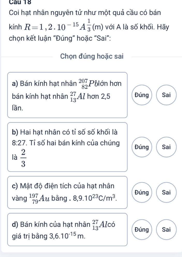 Cau 18
Coi hạt nhân nguyên tử như một quả cầu có bán
kính R=1,2.10^(-15)A^(frac 1)3(m) với A là số khối. Hãy
chọn kết luận “Đúng” hoặc “Sai”:
Chọn đúng hoặc sai
a) Bán kính hạt nhân beginarrayr 207 82endarray Pblớn hơn
bán kính hạt nhân _(13)^(27)Al hơn 2,5 Đúng Sai
lần.
b) Hai hạt nhân có tỉ số số khối là
8:27. Tỉ số hai bán kính của chúng Đúng Sai
là  2/3 
c) Mật độ điện tích của hạt nhân
vàng _(79)^(197)Au bằng . 8, 9.10^(23)C/m^3.
Đúng Sai
d) Bán kính của hạt nhân _(13)^(27)Alco Đúng Sai
giá trị bằng 3, 6.10^(-15)m.