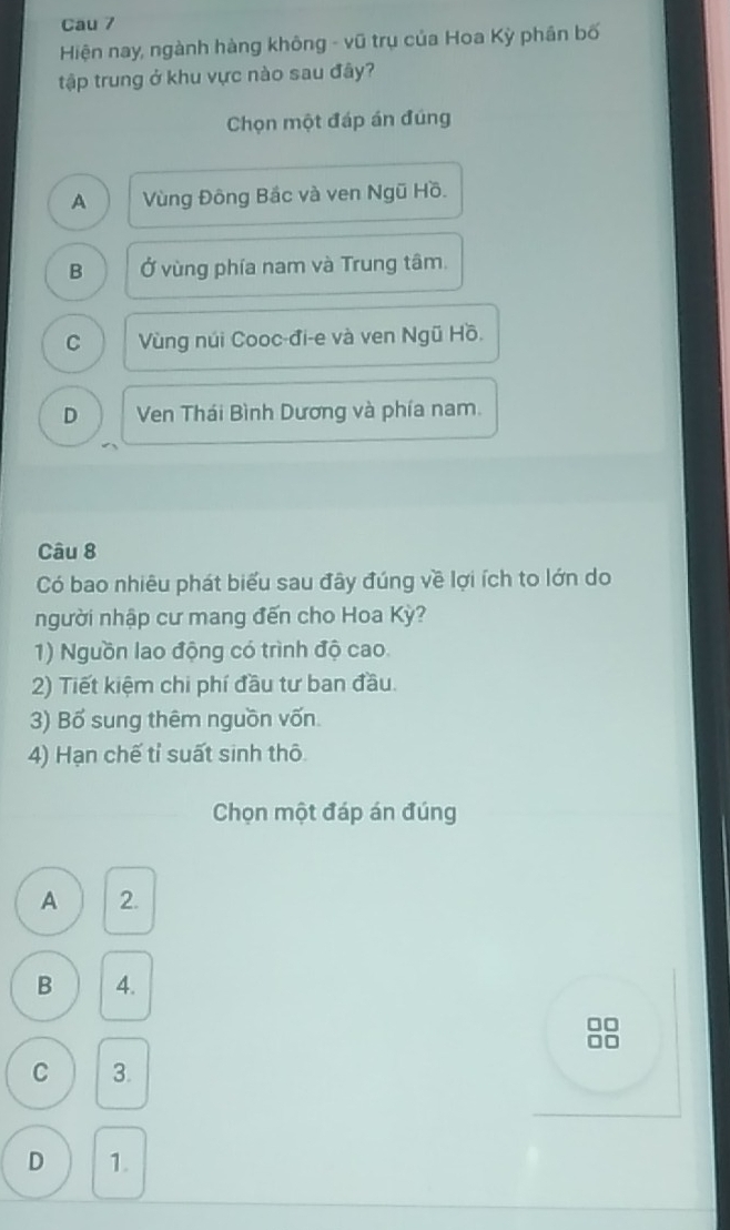 Cau 7
Hiện nay, ngành hàng không - vũ trụ của Hoa Kỳ phân bố
tập trung ở khu vực nào sau đây?
Chọn một đáp án đúng
A Vùng Đông Bắc và ven Ngũ Hồ.
B Ở vùng phía nam và Trung tâm.
C Vùng núi Cooc-đi-e và ven Ngũ Hồ.
D Ven Thái Bình Dương và phía nam.
Câu 8
Có bao nhiêu phát biểu sau đây đúng về lợi ích to lớn do
người nhập cư mang đến cho Hoa Kỳ?
1) Nguồn lao động có trình độ cao.
2) Tiết kiệm chi phí đầu tư ban đầu.
3) Bố sung thêm nguồn vốn.
4) Hạn chế tỉ suất sinh thô
Chọn một đáp án đúng
A 2.
B 4.
.
C 3.
D 1.