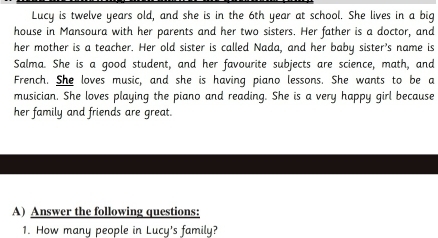 Lucy is twelve years old, and she is in the 6th year at school. She lives in a big 
house in Mansoura with her parents and her two sisters. Her father is a doctor, and 
her mother is a teacher. Her old sister is called Nada, and her baby sister's name is 
Salma. She is a good student, and her favourite subjects are science, math, and 
French. She loves music, and she is having piano lessons. She wants to be a 
musician. She loves playing the piano and reading. She is a very happy girl because 
her family and friends are great. 
A) Answer the following questions: 
1. How many people in Lucy's family?