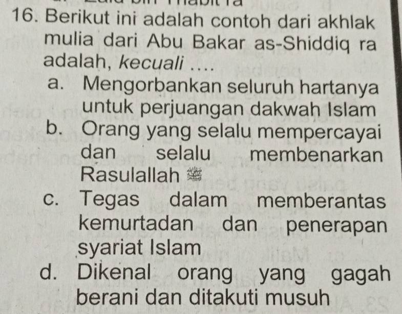 a
16. Berikut ini adalah contoh dari akhlak
mulia dari Abu Bakar as-Shiddiq ra
adalah, kecuali ....
a. Mengorbankan seluruh hartanya
untuk perjuangan dakwah Islam
b. Orang yang selalu mempercayai
dan selalu membenarkan
Rasulallah
c. Tegas dalam memberantas
kemurtadan dan penerapan
syariat Islam
d. Dikenal orang yang gagah
berani dan ditakuti musuh