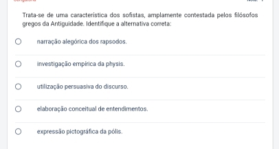 Trata-se de uma característica dos sofistas, amplamente contestada pelos filósofos
gregos da Antiguidade. Identifíque a alternativa correta
narração alegórica dos rapsodos.
investigação empírica da physis
utilização persuasiva do discurso.
elaboração conceitual de entendimentos.
expressão pictográfica da pólis