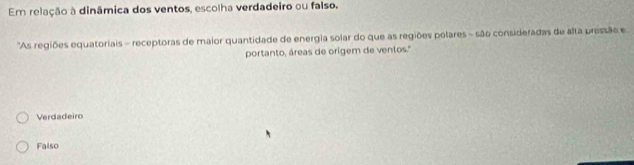 Em relação à dinâmica dos ventos, escolha verdadeiro ou falso.
'As regiões equatoriais - receptoras de maior quantidade de energia solar do que as regiões polares - são consideradas de alta pressão e
portanto, áreas de origem de ventos.'
Verdadeiro
Falso