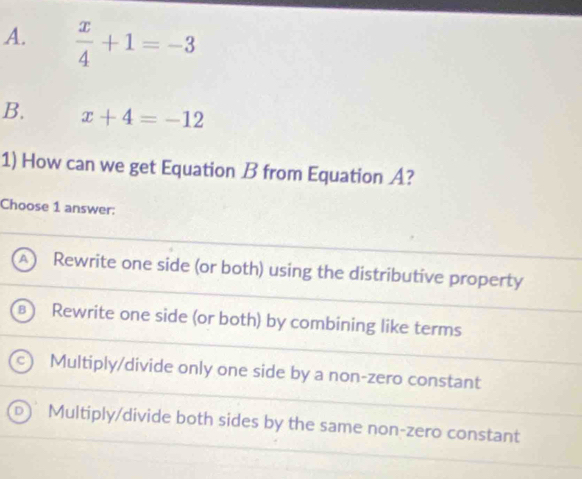 A.  x/4 +1=-3
B. x+4=-12
1) How can we get Equation B from Equation A?
Choose 1 answer:
Rewrite one side (or both) using the distributive property
Rewrite one side (or both) by combining like terms
Multiply/divide only one side by a non-zero constant
Multiply/divide both sides by the same non-zero constant