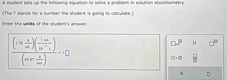 A student sets up the following equation to solve a problem in solution stoichiometry. 
(The ? stands for a number the student is going to calculate.) 
Enter the units of the student's answer. 
frac (1.78 g/mL )( 1mL/10^(-3)L )(65.87 g/mol endpmatrix =1□
□ * 10^(□ μ □ ^□) 
overline   □ /□   
×