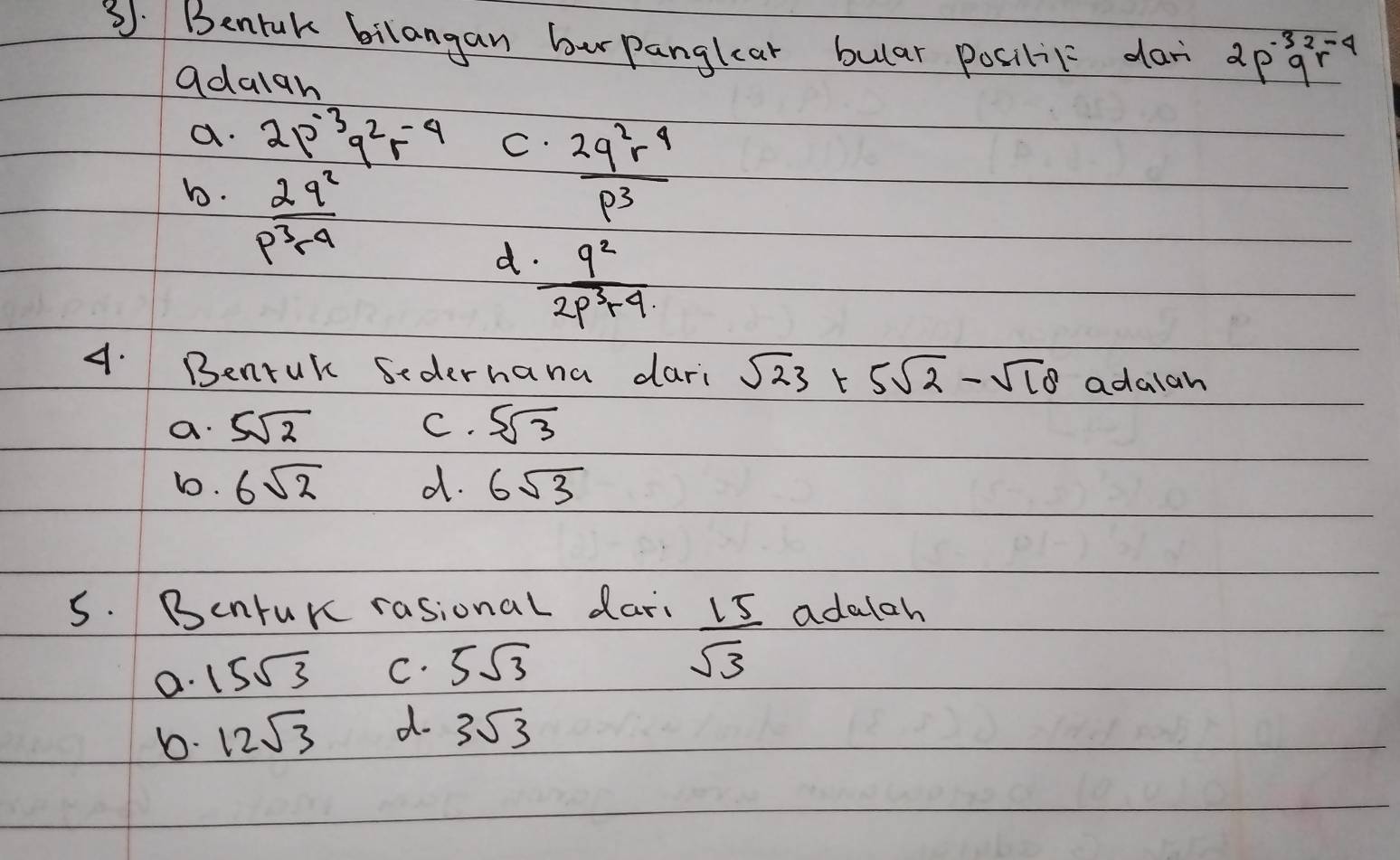 Bentuk bilangan bur panglear bular posilit dar 2p^(-3)q^2r^(-4)
adalan
a. 2p^(-3)q^2r^(-4) C.  2q^2r^4/p^3 
bo.  2q^2/p^3r^4 
d  9^2/2p^3+4 
4. Benruk Sederhana dari sqrt(23)+5sqrt(2)-sqrt(18) adalah
a. 5sqrt(2) C. 5sqrt(3)
b. 6sqrt(2) d. 6sqrt(3)
5. Bentuk rasional dari adalah
a. 15sqrt(3) C. 5sqrt(3)
 15/sqrt(3) 
b. 12sqrt(3) d. 3sqrt(3)