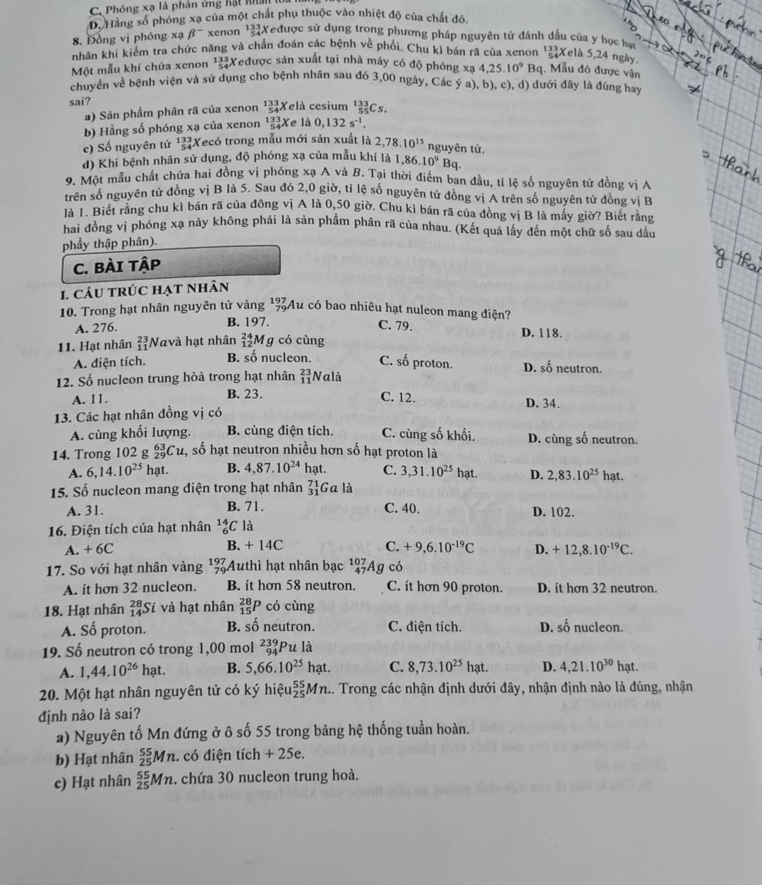 C. Phóng xạ là phản ứng hật nhâ lử
D. Hằng số phóng xạ của một chất phụ thuộc vào nhiệt độ của chất đó.
8. Đồng vị phóng xạ beta^- xenon  133/54  Xeđược sử dụng trong phương pháp nguyên tử đánh dấu của y học hạu
nhân khi kiểm tra chức năng và chần đoán các bệnh về phối. Chu kì bán rã của xenon 12Xelà 5,24 ngày
Một mẫu khí chứa xenon beginarrayr 133 54endarray Xeđược sản xuất tại nhà máy có độ phóng xạ 4,25.10^9 B_c. Mẫu đó được vận
chuyển về bệnh viện và sử dụng cho bệnh nhân sau đó 3,00 ngày, Các ý a), b), c), d) dưới đây là đúng hay
sai? Xelà cesium _(55)^(133)Cs
a) Sản phẩm phân rã của xenon beginarrayr 133 54endarray
b) Hầng số phóng xạ của xenon _(54)^(133)X Xe là 0,132s^(-1).
c) Số nguyên tử  13/5  Xecó trong mẫu mới sản xuất là 2,78.10^(15) nguyên tử.
d) Khi bệnh nhân sử dụng, độ phóng xạ của mẫu khí là 1,86.10^9 Bq.
9. Một mẫu chất chứa hai đồng vị phóng xạ A và B. Tại thời điểm ban đầu, tí lệ số nguyên tử đồng vị A
trên số nguyên tử đồng vị B là 5. Sau đó 2,0 giờ, tỉ lệ số nguyên tử đồng vị A trên số nguyên tử đồng vị B
là 1. Biết rằng chu kì bán rã của đông vị A là 0,50 giờ. Chu kì bán rã của đồng vị B là mấy giờ? Biết rằng
hai đồng vị phóng xạ này không phải là sản phẩm phân rã của nhau. (Kết quả lấy đến một chữ số sau dấu
phẩy thập phân).
C. BÀI Tập
1. cáu trúc hạt nhân
10. Trong hạt nhân nguyên tử vàng beginarrayr 197 79endarray Au có bao nhiêu hạt nuleon mang điện?
B. 197.
A. 276. C. 79. D. 118.
11. Hạt nhân beginarrayr 23 11endarray Navà hạt nhân _(12)^(24)M g có cùng
B. số nucleon.
A. điện tích. C. số proton. D. số neutron.
12. Số nucleon trung hòà trong hạt nhân beginarrayr 23 11endarray Nalà
B. 23.
A. 11. C. 12. D. 34.
13. Các hạt nhân đồng vị có
A. cùng khối lượng. B. cùng điện tích. C. cùng số khối. D. cùng số neutron.
14. Trong 102 g _(29)^(63)Cu 2, số hạt neutron nhiều hơn số hạt proton là
A. 6,14.10^(25)hat. B. 4,87.10^(24) hạt. C. 3,31.10^(25) hạt. D. 2,83.10^(25) hạt.
15. Số nucleon mang điện trong hạt nhân _(31)^(71)Gala
A. 31. B. 71. C. 40. D. 102.
16. Điện tích của hạt nhân _6^((14)C là
A. + 6C B. + 14C C. +9,6.10^-19)C D. +12,8.10^(-19)C.
17. So với hạt nhân vàng 197 Authì hạt nhân bạc^(107)_47Ag có
A. ít hơn 32 nucleon. B. it hơn 58 neutron. C. it hơn 90 proton. D. ít hơn 32 neutron.
18. Hạt nhân _(14)^(28)Si và hạt nhân _(15)^(28)P có cùng
B. shat o
A. Số proton. neutron. C. điện tích. D. shat 0 nucleon.
19. Số neutron có trong 1,00 mol beginarrayr 239 94endarray Pula
A. 1,44.10^(26)hat. B. 5,66.10^(25)hat. C. 8,73.10^(25)hat. D. 4,21.10^(30)hat.
20. Một hạt nhân nguyên tử có ký hiệu _(25)^(55)Mn.... Trong các nhận định dưới đây, nhận định nào là đúng, nhận
định nào là sai?
a) Nguyên tố Mn đứng ở ô số 55 trong bảng hệ thống tuần hoàn.
b) Hạt nhân _(25)^(55)Mn.. có điện tích + 25e.
c) Hạt nhân _(25)^(55)Mn 2. chứa 30 nucleon trung hoà.
